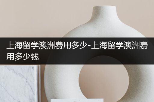 上海留学澳洲费用多少-上海留学澳洲费用多少钱