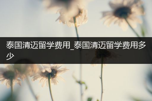 泰国清迈留学费用_泰国清迈留学费用多少