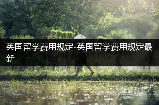 英国留学费用规定-英国留学费用规定最新