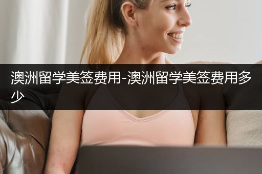 澳洲留学美签费用-澳洲留学美签费用多少
