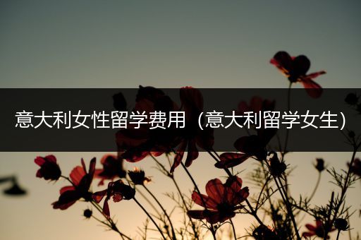 意大利女性留学费用（意大利留学女生）