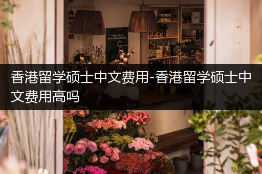 香港留学硕士中文费用-香港留学硕士中文费用高吗