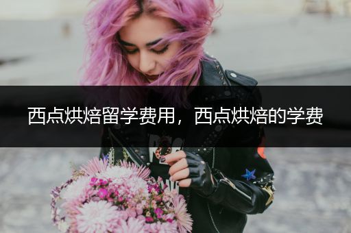 西点烘焙留学费用，西点烘焙的学费