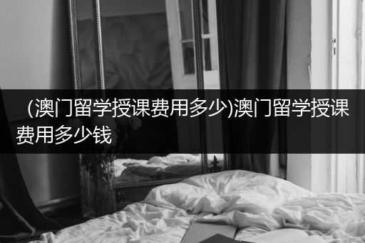 （澳门留学授课费用多少)澳门留学授课费用多少钱