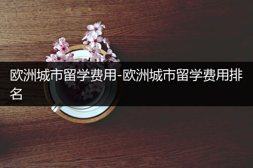 欧洲城市留学费用-欧洲城市留学费用排名