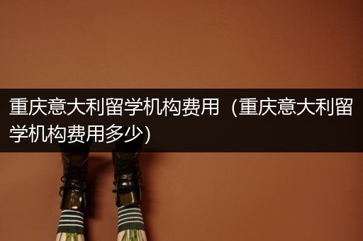 重庆意大利留学机构费用（重庆意大利留学机构费用多少）