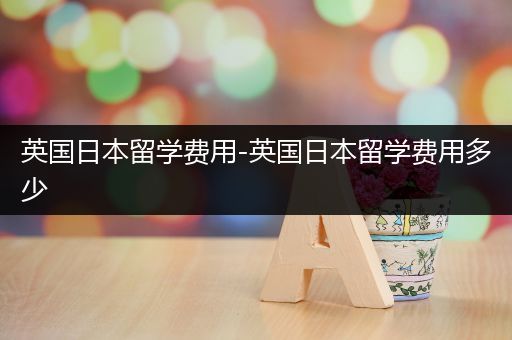 英国日本留学费用-英国日本留学费用多少