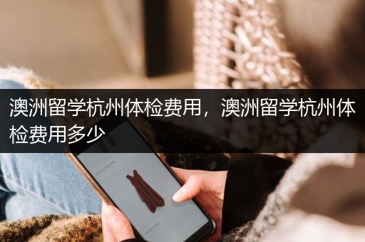 澳洲留学杭州体检费用，澳洲留学杭州体检费用多少