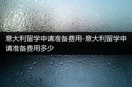 意大利留学申请准备费用-意大利留学申请准备费用多少