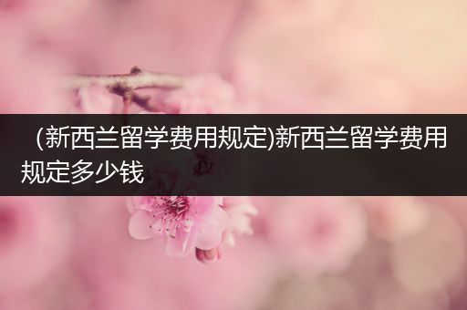 （新西兰留学费用规定)新西兰留学费用规定多少钱