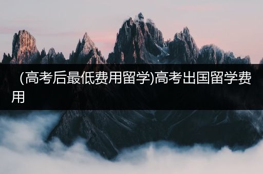 （高考后最低费用留学)高考出国留学费用