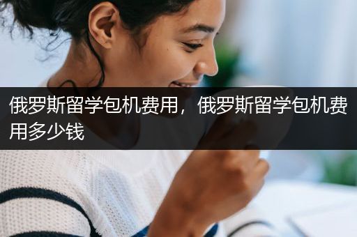俄罗斯留学包机费用，俄罗斯留学包机费用多少钱
