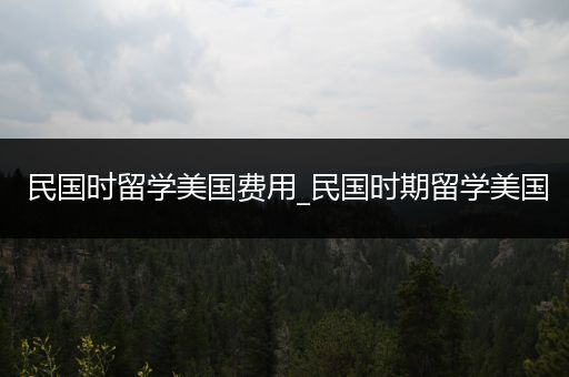 民国时留学美国费用_民国时期留学美国