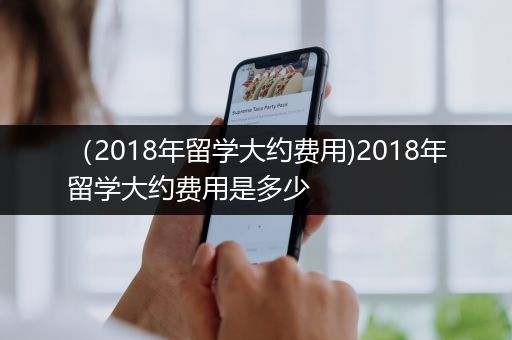（2018年留学大约费用)2018年留学大约费用是多少