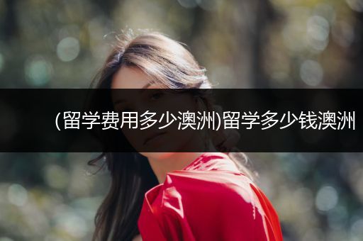 （留学费用多少澳洲)留学多少钱澳洲