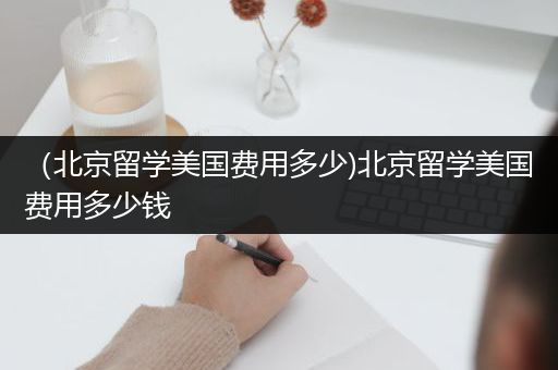 （北京留学美国费用多少)北京留学美国费用多少钱