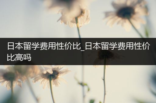 日本留学费用性价比_日本留学费用性价比高吗