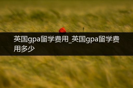 英国gpa留学费用_英国gpa留学费用多少