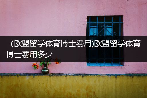 （欧盟留学体育博士费用)欧盟留学体育博士费用多少