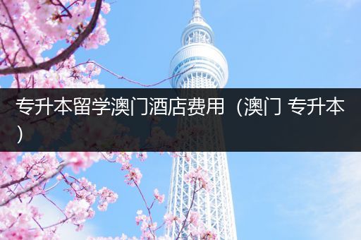 专升本留学澳门酒店费用（澳门 专升本）