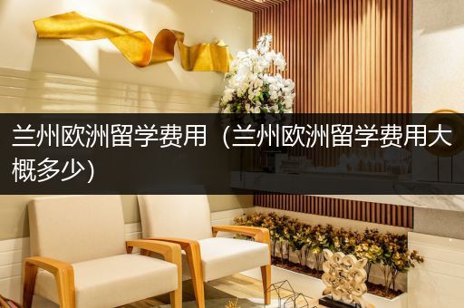 兰州欧洲留学费用（兰州欧洲留学费用大概多少）