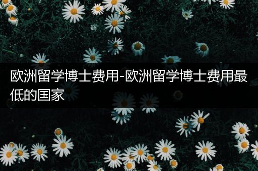 欧洲留学博士费用-欧洲留学博士费用最低的国家