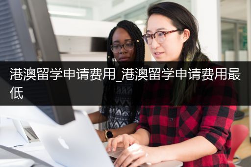 港澳留学申请费用_港澳留学申请费用最低