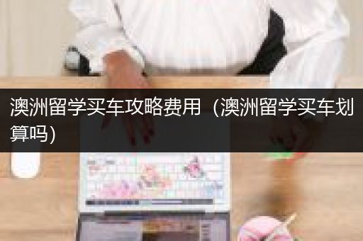 澳洲留学买车攻略费用（澳洲留学买车划算吗）