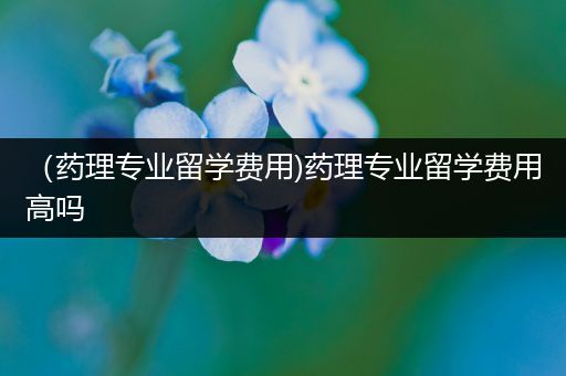（药理专业留学费用)药理专业留学费用高吗