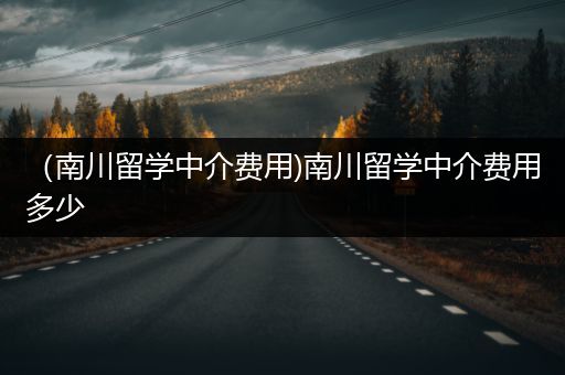 （南川留学中介费用)南川留学中介费用多少