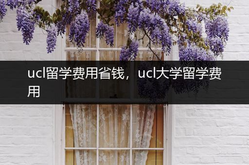 ucl留学费用省钱，ucl大学留学费用