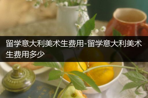 留学意大利美术生费用-留学意大利美术生费用多少