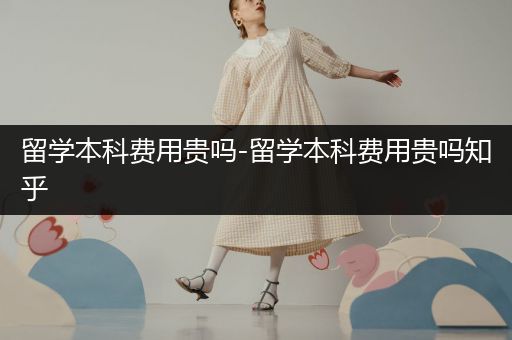 留学本科费用贵吗-留学本科费用贵吗知乎