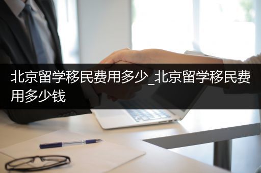 北京留学移民费用多少_北京留学移民费用多少钱