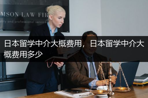日本留学中介大概费用，日本留学中介大概费用多少