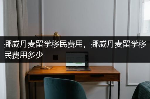 挪威丹麦留学移民费用，挪威丹麦留学移民费用多少