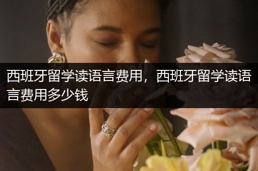 西班牙留学读语言费用，西班牙留学读语言费用多少钱