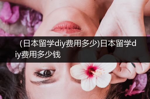 （日本留学diy费用多少)日本留学diy费用多少钱
