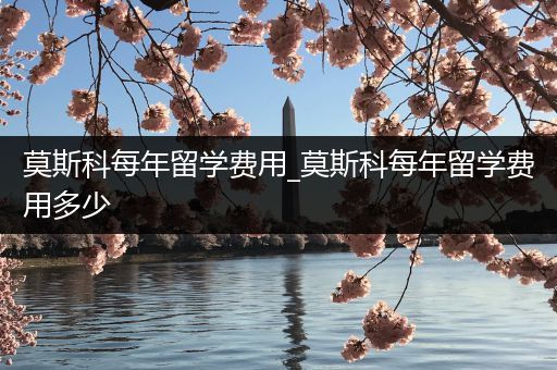 莫斯科每年留学费用_莫斯科每年留学费用多少