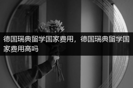 德国瑞典留学国家费用，德国瑞典留学国家费用高吗