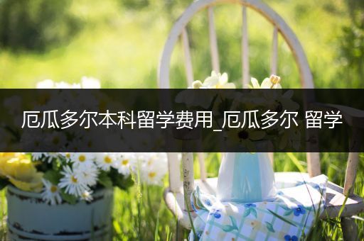 厄瓜多尔本科留学费用_厄瓜多尔 留学