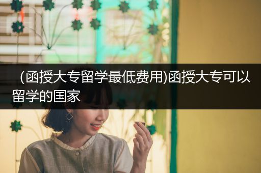（函授大专留学最低费用)函授大专可以留学的国家