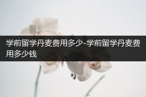 学前留学丹麦费用多少-学前留学丹麦费用多少钱