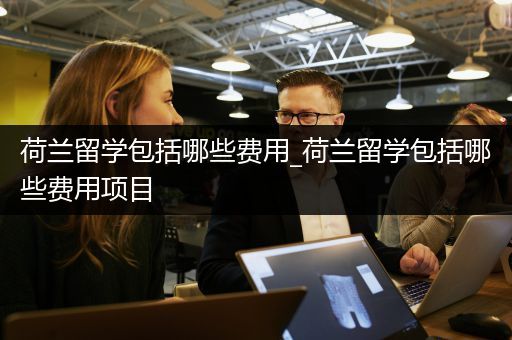 荷兰留学包括哪些费用_荷兰留学包括哪些费用项目