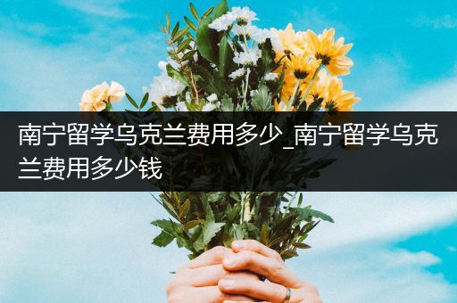 南宁留学乌克兰费用多少_南宁留学乌克兰费用多少钱