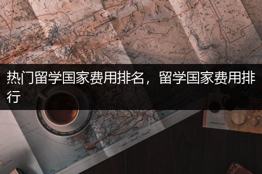 热门留学国家费用排名，留学国家费用排行