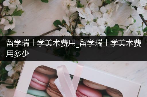 留学瑞士学美术费用_留学瑞士学美术费用多少