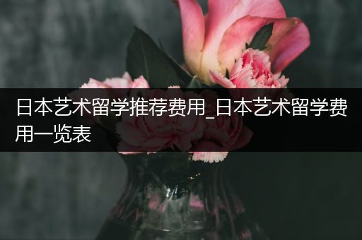 日本艺术留学推荐费用_日本艺术留学费用一览表