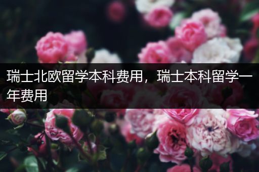 瑞士北欧留学本科费用，瑞士本科留学一年费用