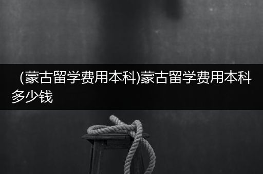 （蒙古留学费用本科)蒙古留学费用本科多少钱